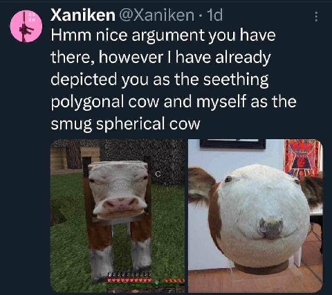 Xaniken Hmm nice argument you have there, however have already depicted you as the seething polygonal cow and myself as the smug spherical cow Я 4 у