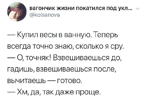 вагончик жизни покатился под укл... @kolsanova Купил весы в ванную. Теперь всегда точно знаю, сколько я сру. О точняк! Взвешиваешься до, гадишь, взвешиваешься после, вычитаешь готово. да, так даже про