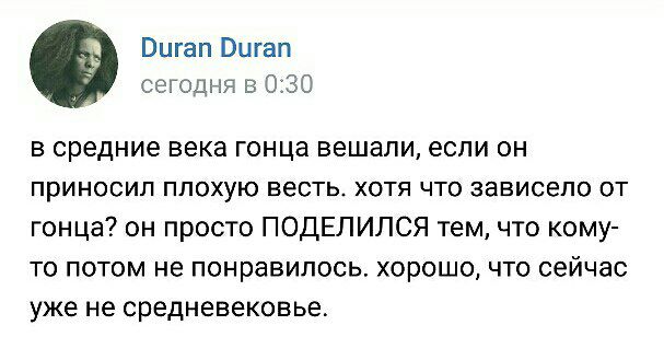 Duran Duran сегодня в 0:30 в средние века гонца вешали, если он приносил плохую весть. хотя что зависело от гонца? он просто ПОДЕЛИЛСЯ тем, что кому- то потом не понравилось. хорошо, что сейчас уже не