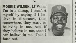 MOOKIE WILSON, When in a slump, I comfort myself saying if I be- lieve in dinosaurs, then somewhere, they must be believing in me. And if they believe in me, then I can believe in me. Then I bust out.