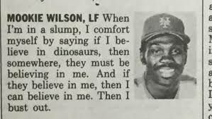 MOOKIE WILSON, When in a slump, I comfort myself saying if I be- lieve in dinosaurs, then somewhere, they must be believing in me. And if they believe in me, then I can believe in me. Then I bust out.
