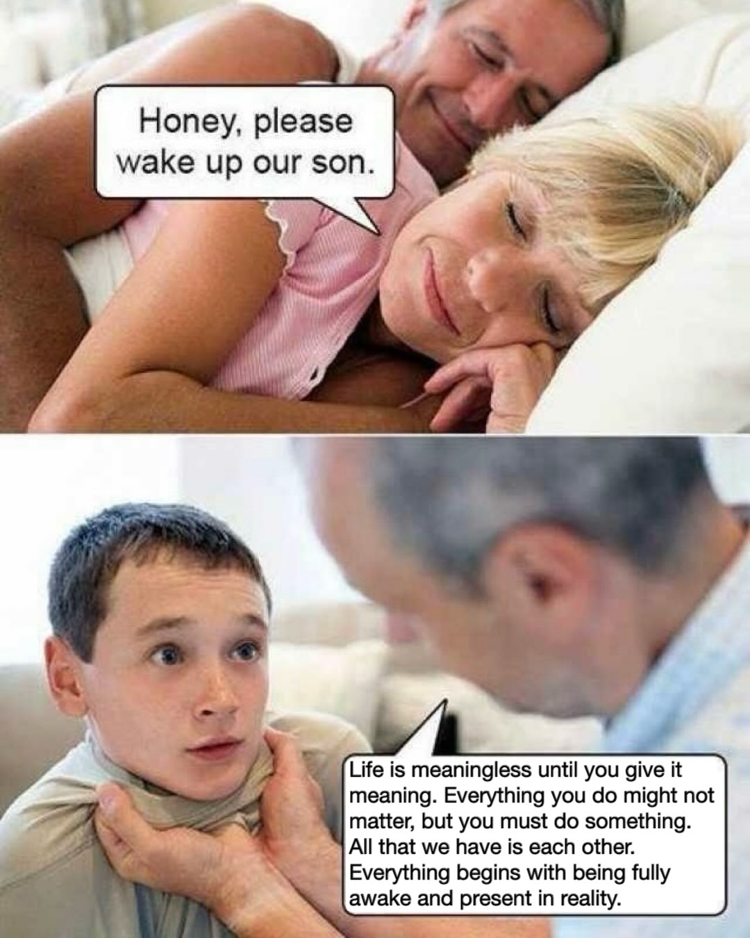 Honey, please wake up our son. is meaningless until you give it meaning. Everything you might not matter, but you must something. All that we have is each other. begins with being fully and present in