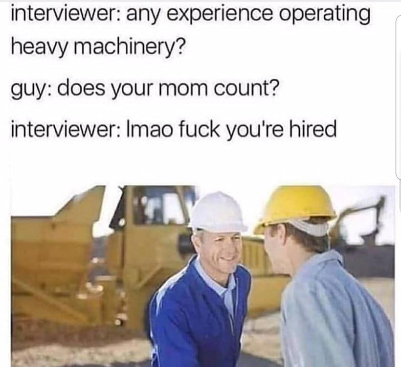 interviewer: any experience operating heavy machinery? guy: does your mom count? interviewer: fuck you're hired