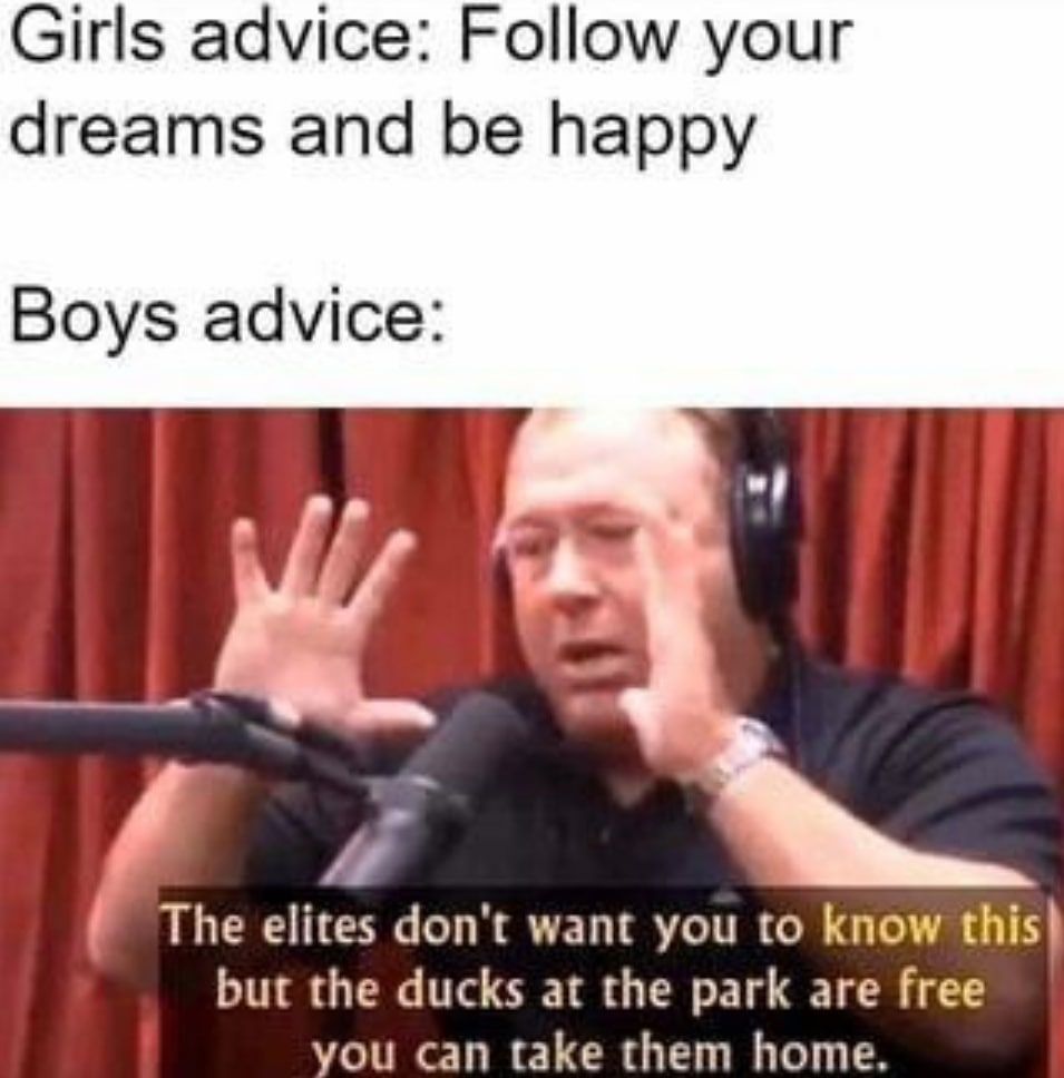 Girls advice: Follow your dreams and be happy Boys advice: The elites don't want you to know this? but the ducks at the park are free you can take them home.