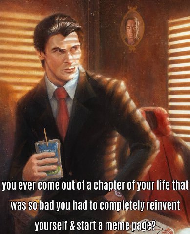 you ever come out of a chapter of your life that was 30 bad you had to completely reinvent yourself start a meme page?