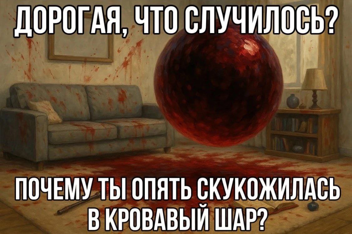 ДОРОГАЯ, ЧТО СЛУЧИЛОСЬ? ПОЧЕМУ ТЫ] ОПЯТЬ СКУКОЖИЛАСЬ В КРОВАВЫЙ ШАР?