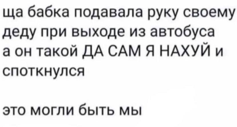 бабка подавала руку своему деду при выходе из автобуса а он такой ДА САМ Я НАХУЙ и споткнулся это могли быть мы