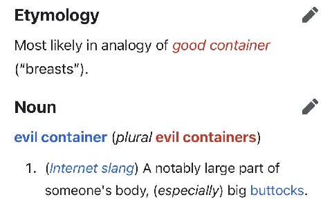 Etymology Most likely in analogy of good container (“breasts”). Noun evil container (р/ига/ evil containers) 1. slang) A notably large part of someone's body, (especially) big buttocks.