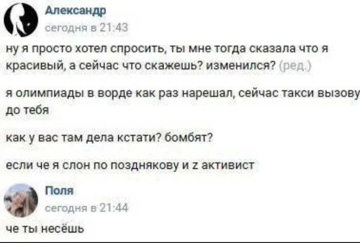 Александр сегодня в 21:43 ну я просто хотел спросить, ты мне тогда сказала что я красивый, а сейчас что скажешь? изменился? (ред) я олимпиады в ворде как раз нарешал, сейчас такси вызову до тебя как у
