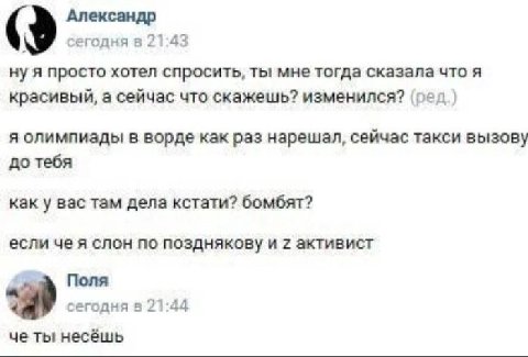 Александр сегодня в 21:43 ну я просто хотел спросить, ты мне тогда сказала что я красивый, а сейчас что скажешь? изменился? (ред) я олимпиады в ворде как раз нарешал, сейчас такси вызову до тебя как у