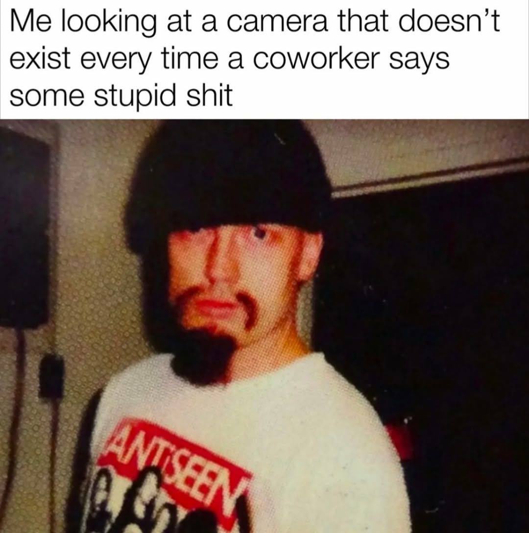 Me looking at a camera that doesn’t exist every time a coworker says some stupid shit
