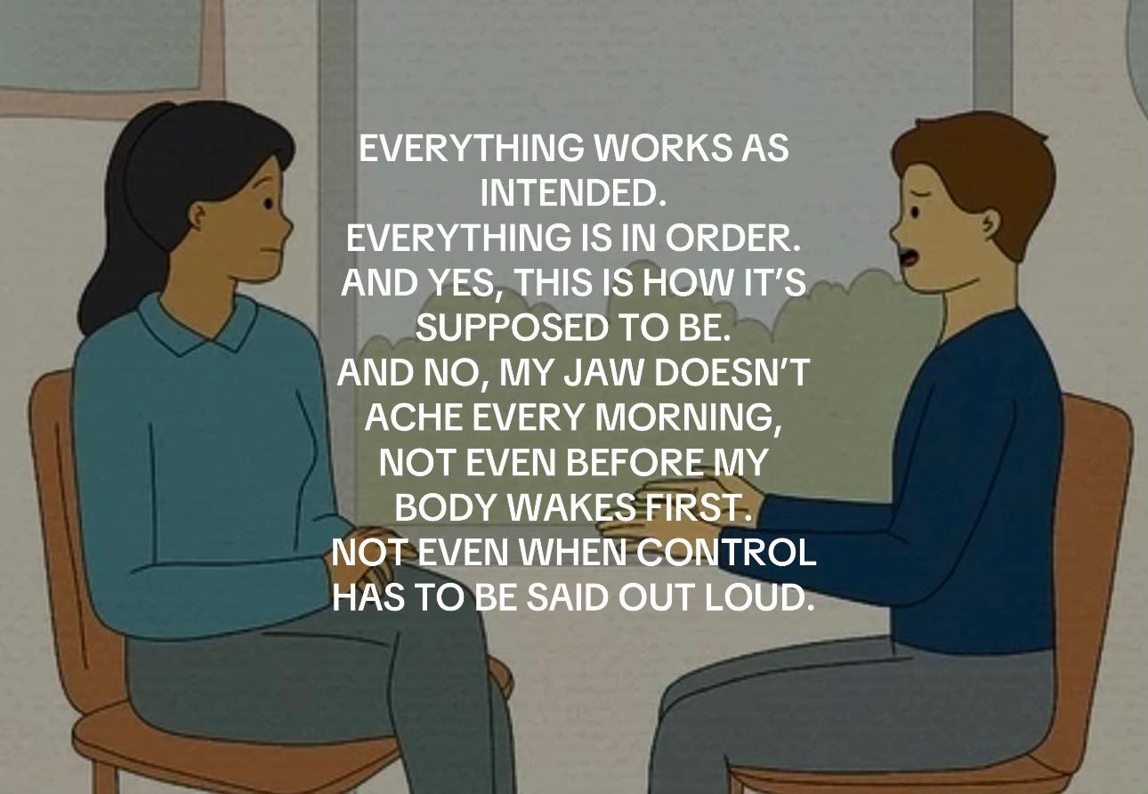 EVERYTHING WORKS AS INTENDED. EVERYTHING IS AND YES, THIS IS HOW IT’S SUPPOSED TO BE. AND NO, MY JAW DOESN'T ACHE EVERY MORNING, NOT EVEN BEFORE MY BODY WAKES FIRST. NOT EVEN WHEN CONTROL HAS TO BE SA