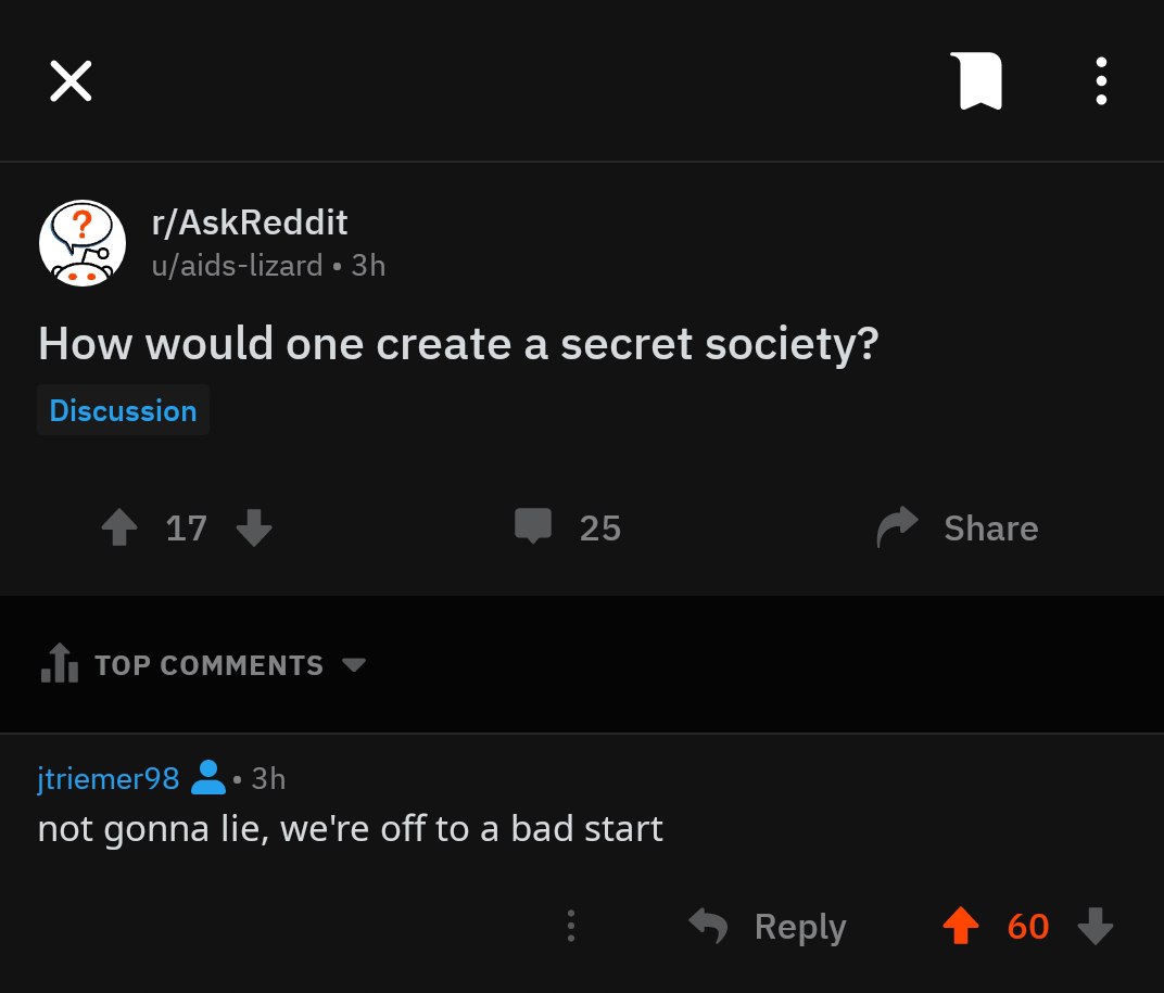 r/AskReddit u/aids-lizard How would one create a secret society? Discussion 25 Share TOP COMMENTS jtriemer98 not gonna lie, we're off to a bad start Reply 4% 60