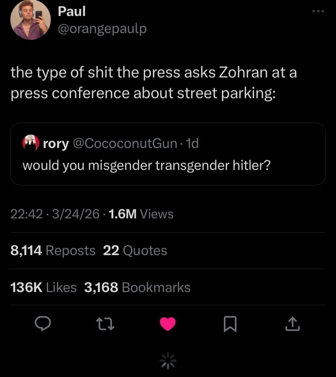 Paul @orangepaulp the type of shit the press asks Zohran ata press conference about street parking: гогу would you misgender transgender hitler? 22:42 3/24/26 Views 8,114 Reposts 22 Quotes Likes 3,168