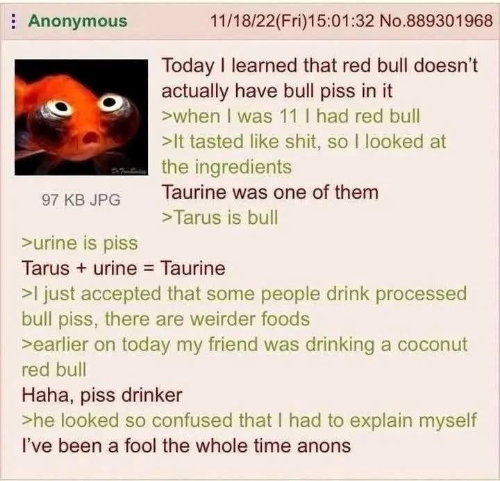 Anonymous 11/18/22(Fri)15:01:32 No.889301968 Today learned that red bull doesn't actually have bull piss in it when was 11 had red bul tasted like shit, so looked at the ingredients was one of them >T