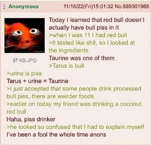 Anonymous 11/18/22(Fri)15:01:32 No.889301968 Today learned that red bull doesn't actually have bull piss in it when was 11 had red bul tasted like shit, so looked at the ingredients was one of them >T