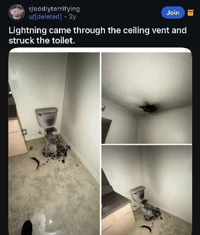 rfoddlyterrifying u/[deleted] Lightning came through the ceiling vent and struck the toilet. у