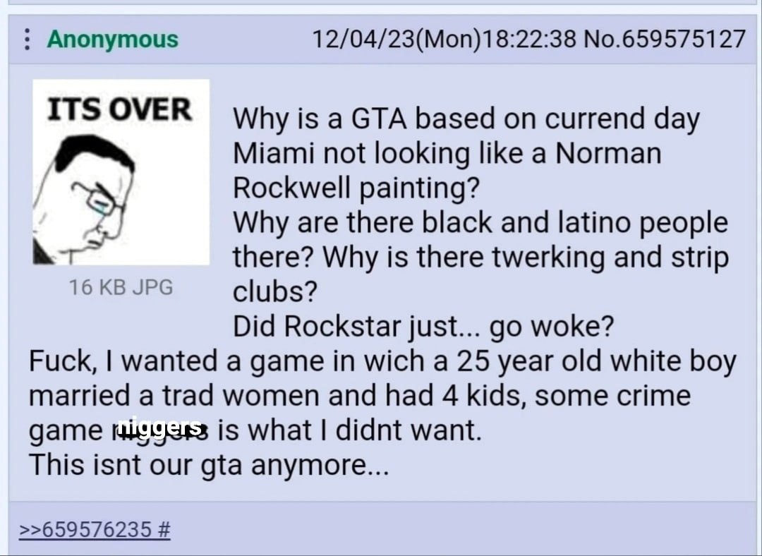 Anonymous 12/04/23(Моп)18:22:38 №.659575127 ITS OVER Why is a GTA based on currend day Miami not looking like a Norman Rockwell painting? Why are there black and latino people there? Why is there twer