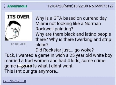 Anonymous 12/04/23(Моп)18:22:38 №.659575127 ITS OVER Why is a GTA based on currend day Miami not looking like a Norman Rockwell painting? Why are there black and latino people there? Why is there twer