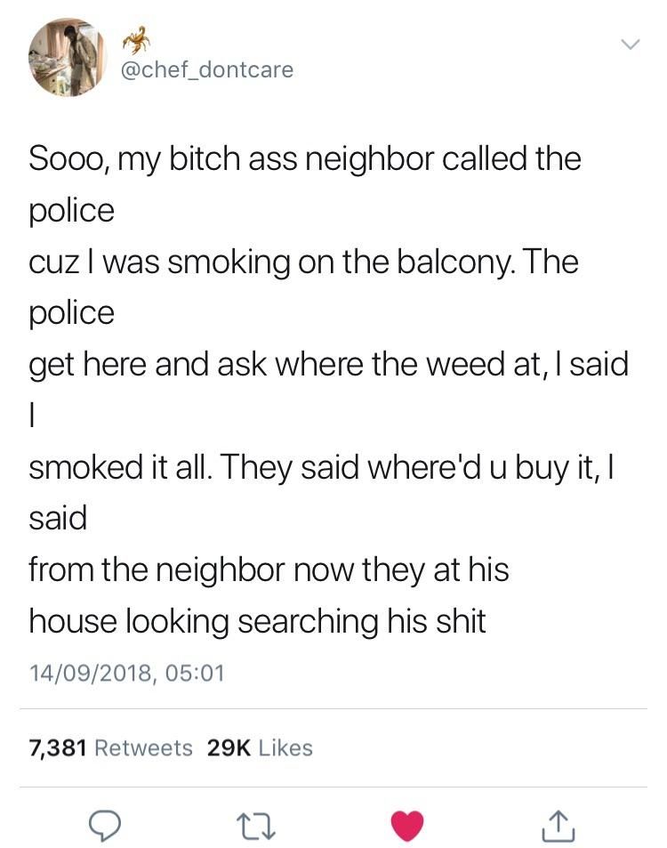 @chef_dontcare Sooo, my bitch ass neighbor called the police cuz was smoking on the balcony. The police get here and ask where the weed at, said smoked it all. They said where'd и buy it, said from th