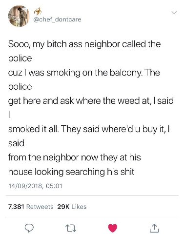 @chef_dontcare Sooo, my bitch ass neighbor called the police cuz was smoking on the balcony. The police get here and ask where the weed at, said smoked it all. They said where'd и buy it, said from th