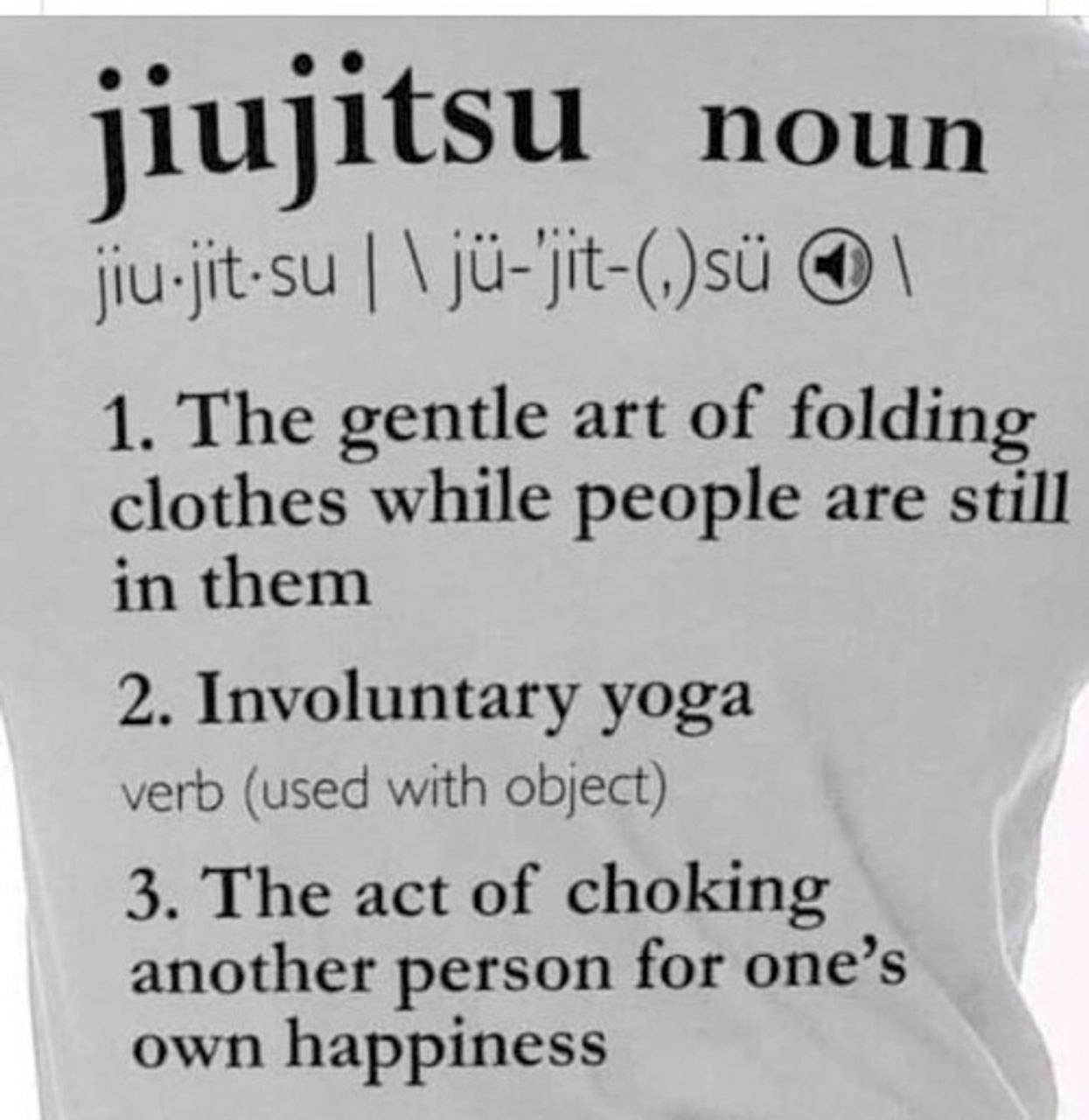 noun jiu-jit-su (4) 1. The gentle art of folding clothes while people are still in them 2. Involuntary yoga verb (used with object) 3. The act of choking another person for one’s own happiness