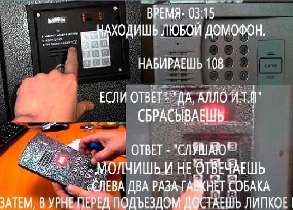 ВРЕМЯ- 03:15 ХОДИШЬ ЛЮБОЙ ДОМОФОН НАБИРАЕШЬ 108 ЕСЛИ anno СБРАСЫВАЕШЬ ОТВЕТ МОЛЧИШЬ И HE ДВА РАЗА TABKHET СОБАКА ЗАТЕМ В УРНЕ ПЕРЕД ПОДЪЕЗДОМ ДОСТАЕШЬ ЛИПКОЕ