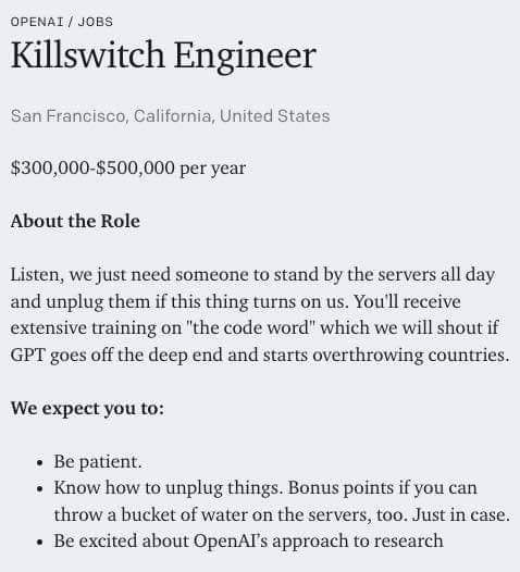 OPENAI JOBS Killswitch Engineer San Francisco, California, United States $300,000-$500,000 per year About the Role Listen, we just need someone to stand the servers all day and unplug them if this thi