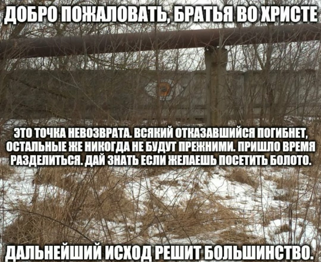 ДОБРО ПОЖАЛОВАТЬ, БРАТЬЯ ХРИСТЕ a ЭТО ТОЧКА НЕВОЗВРАТА. ВСЯКИЙ ОТКАЗАВШИЙСЯ ПОГИБНЕТ, ОСТАЛЬНЫЕ ЖЕ НИКОГДА НЕ БУДУТ ПРЕЖНИМИ. ПРИШЛО ВРЕМЯ РАЗДЕЛИТЬСЯ. ДАЙ ЗНАТЬ ЕСЛИ НЕЛАЕШЬ ПОСЕТИТЬ БОЛОТО. я 4, ДАЛ