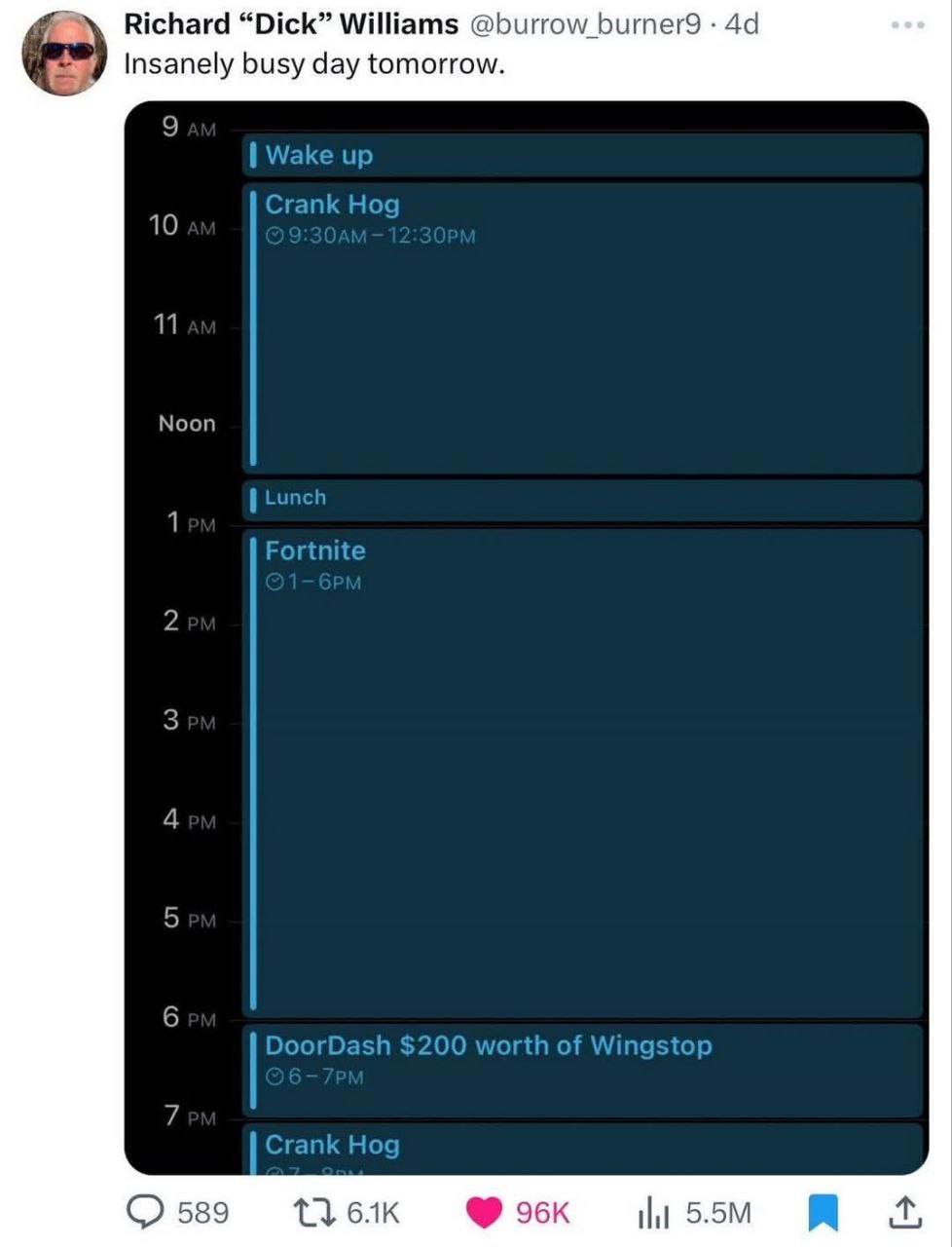 Richard “Dick” Williams @burrow_burner9 Insanely busy day tomorrow. 9 Wake up Crank Hog 11 Noon Lunct 1 Fortnite Зем 4 5 6 DoorDash $200 worth of Wingstop 7 Crank Hog О 589