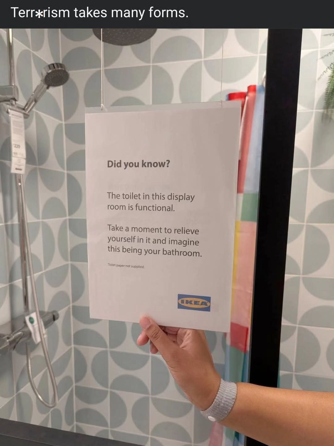 Terrxrism takes many forms Did you know? The toilet in this display room is functional. Take a moment to relieve yourself in it and imagine this being your bathroom.