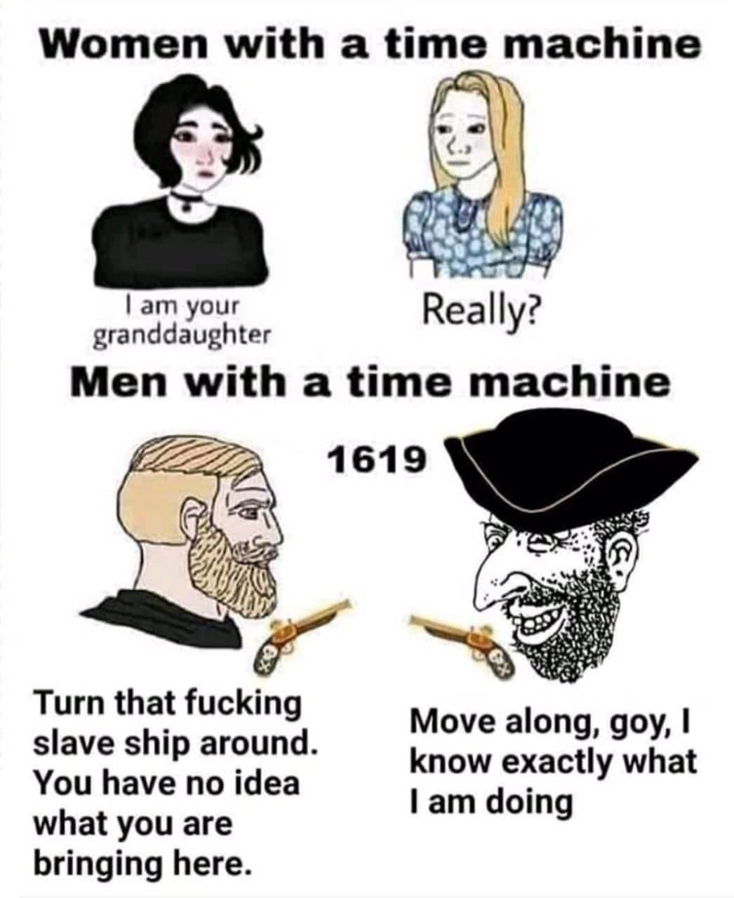 Women with a time machine your Really? Men with а time machine 1619 Turn that fucking slave ship around Move along, goy, You have no idea know exactly what doing what you are bringing here