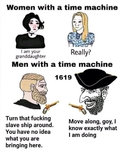 Women with a time machine your Really? Men with а time machine 1619 Turn that fucking slave ship around Move along, goy, You have no idea know exactly what doing what you are bringing here