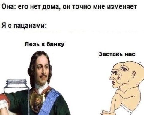 Она: его нет дома, он точно мне изменяет Я с пацанами: Лезь в банку Заставь нас