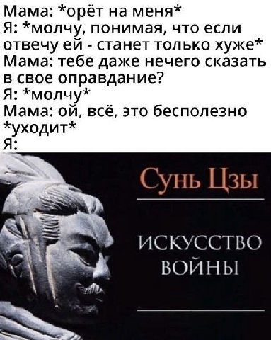 Мама: *орёт на меня* Я: *молчу, понимая, что если отвечу станет только хуже* Мама: тебе даже нечего сказать в свое оправдание? Я: *молчу* Мама: всё, это бесполезно Сунь Цзы ИСКУССТВО ВОИНЫ