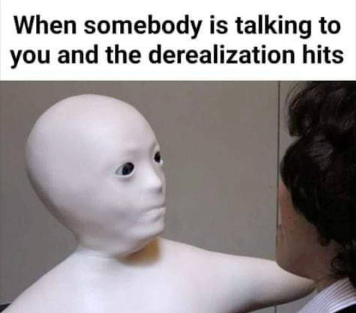 When somebody is talking to you and the derealization hits