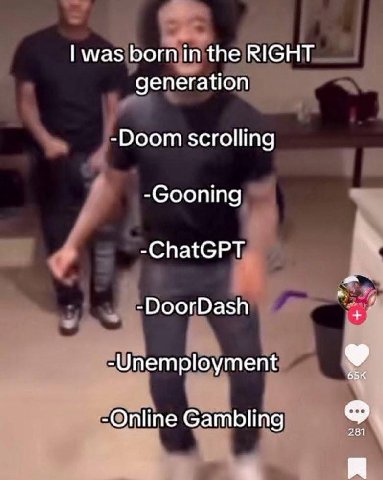 was born in the RIGHT generation -Doom scrolling -Gooning -ChatGPT -DoorDash -Unemployment -Online Gambling 281 a