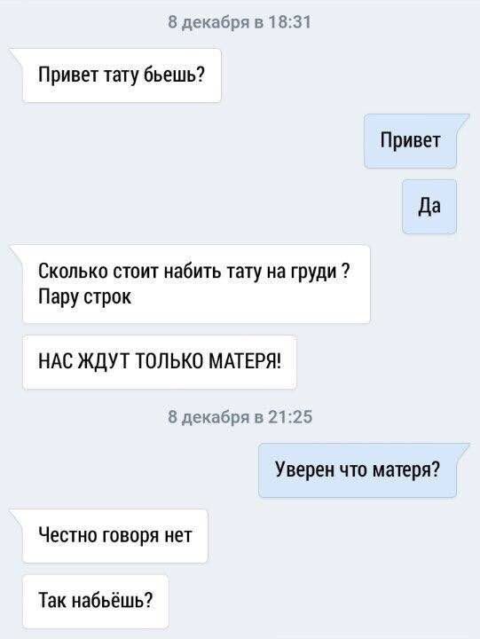 8 декабря в 18:31 Привет тату бьешь? Привет Да Сколько стоит набить тату на груди Пару строк НАС ЖДУТ ТОЛЬКО МАТЕРЯ! 8 декабря в 21:25 Уверен что матеря? Честно говоря нет Так набьёшь?
