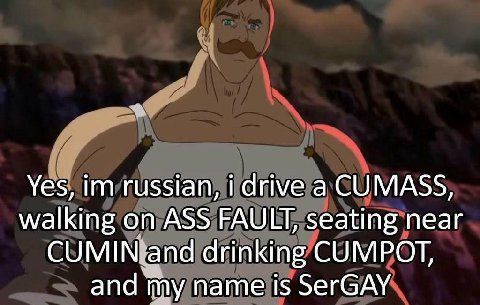 Yes, russian, i drive а CUMASS, walking on ASS FAULT, seating near CUMIN and drinking CUMPOT, and my name is SerGAY