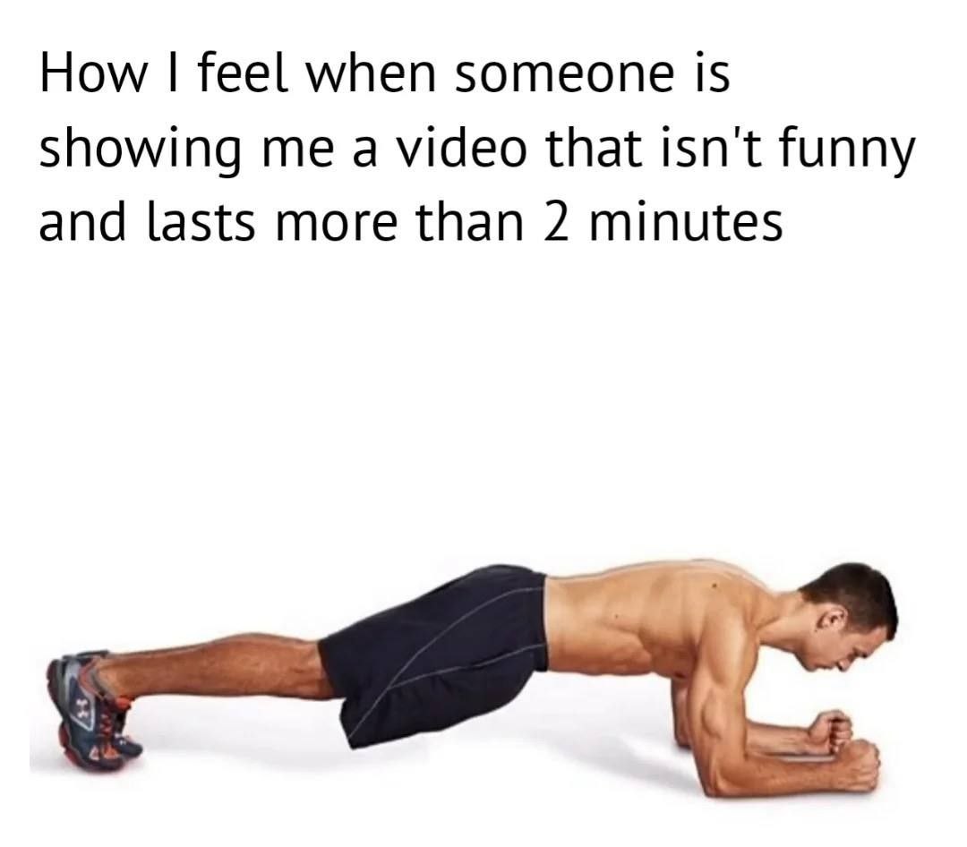 How feel when someone is showing me a video that isn't funny and lasts more than 2 minutes