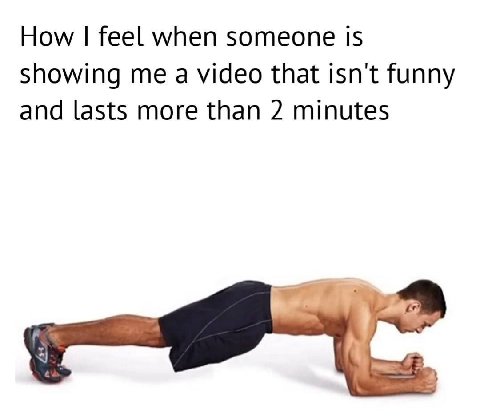 How feel when someone is showing me a video that isn't funny and lasts more than 2 minutes