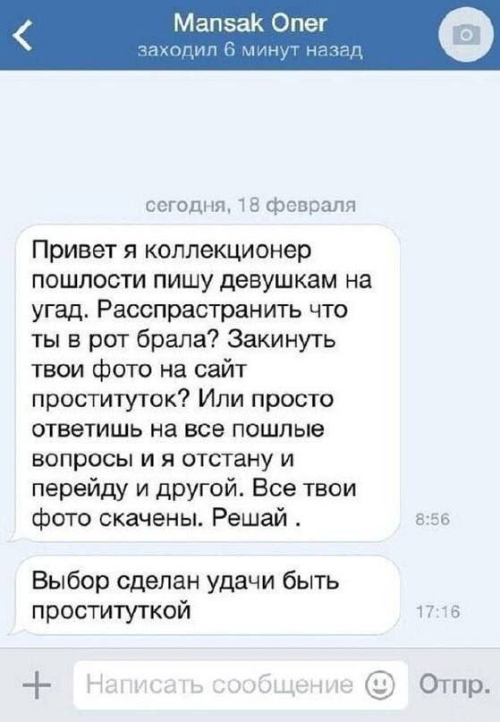 Mansak Опег заходил 6 минут назад сегодня, 18 февраля Привет я коллекционер пошлости пишу девушкам на угад. Расспрастранить что ты в рот брала? Закинуть твои фото на сайт проституток? Или просто ответ