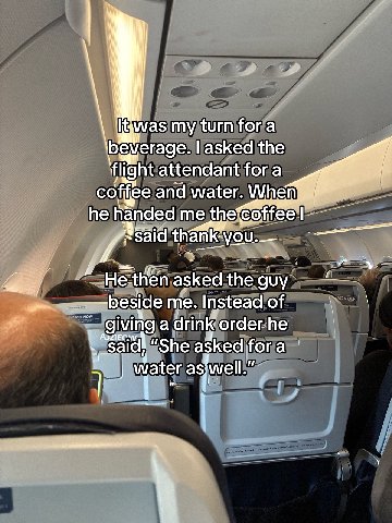 i [twas my turn fora everage. asked the ‘flight attendant fora coffee and wate Whe he handed me coffee He-then asked the guy me. Instead of АЗЛЕС. giving a drink order he “She asked fora ater asiwel