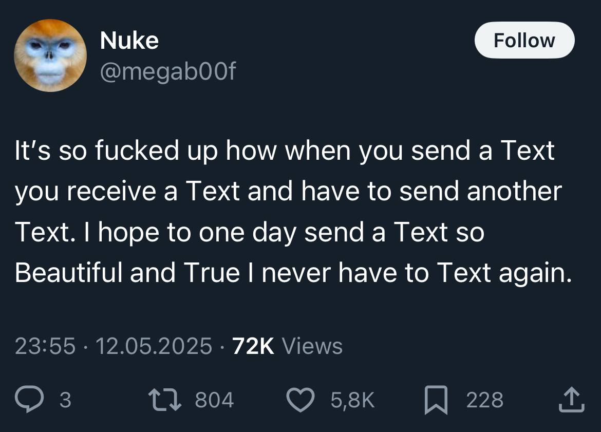 Nuke It's so fucked up how when you send a Text you receive a Text and have to send another Text. hope to one day send a Text so Beautiful and True never have to Text again 23:55 12.05.2025 Views 3 1}