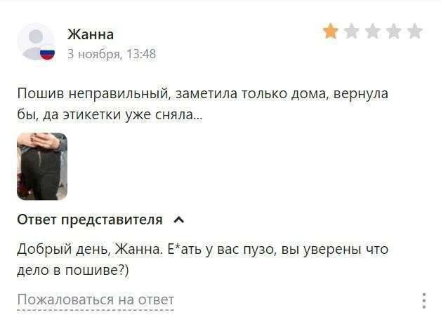 Жанна 3 ноября, 13:48 Пошив неправильный, заметила только дома, вернула бы, да этикетки уже сняла... Ответ редставителя “A Добрый день, Жанна. Е*ать у вас пузо, вы уверены что дело в пошиве?) Пожалова