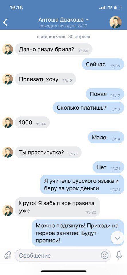 16:16 LTE 8 Антоша Дракоша заходил сегодня, 8:20 понедельник, 30 апреля Давно пизду брила? Сейчас 13:05 Полизать хочу Понял 13:12 Сколько платишь? 1000 13:14 Мало 1344 Ты праститутка? Нет 13:21 Я учит