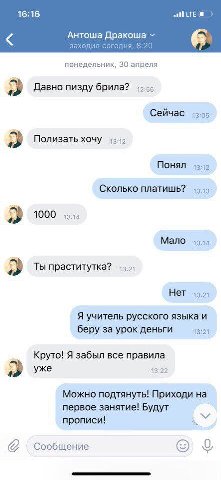 16:16 LTE 8 Антоша Дракоша заходил сегодня, 8:20 понедельник, 30 апреля Давно пизду брила? Сейчас 13:05 Полизать хочу Понял 13:12 Сколько платишь? 1000 13:14 Мало 1344 Ты праститутка? Нет 13:21 Я учит