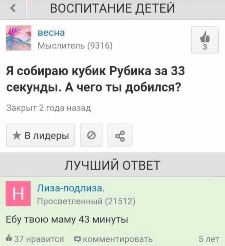 ВОСПИТАНИЕ ДЕТЕЙ весна Мыслитель (9316) 3 Я собираю кубик Рубика за 33 секунды. А чего ты добился? Закрыт 2 года назад ж Влидеры ЛУЧШИЙ ОТВЕТ Лиза-подлиза. Просветленный (21512) Ебу твою маму 43 минут