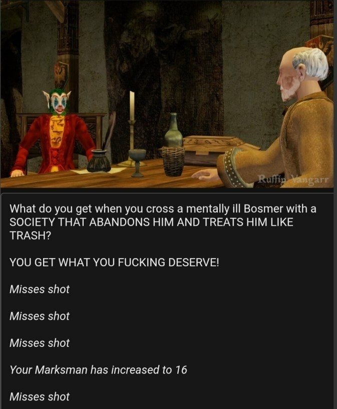 What you get when you cross а mentally ill Bosmer with а SOCIETY THAT ABANDONS HIM AND TREATS HIM LIKE TRASH? YOU GET WHAT YOU FUCKING DESERVE! Misses shot Misses shot Misses shot Your Marksman has in