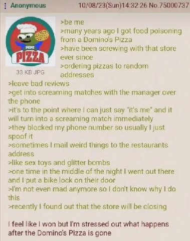 Anonymous 10/08/23(Sun)14:32:26 №.75000737 >be me years ago got food poisoning from a Вотто$ Pizza >have been screwing with that store ever since >ordering pizzas to random JPG >leave bad reviews >get